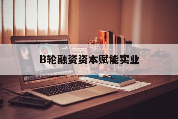 共和县B轮融资资本赋能实业(b轮融资公司值得工作吗)